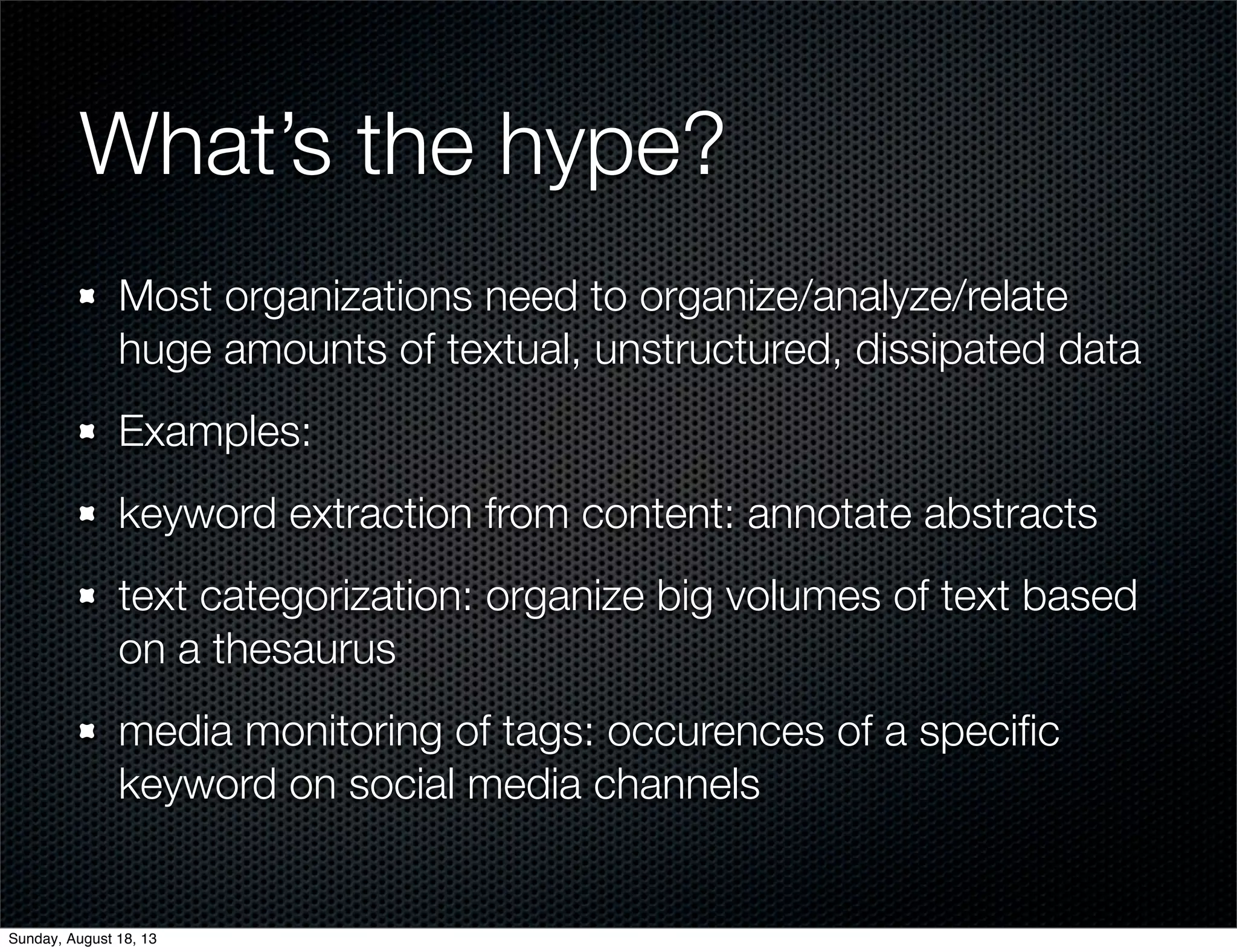 What’s the hype?
Most organizations need to organize/analyze/relate
huge amounts of textual, unstructured, dissipated data
Examples:
keyword extraction from content: annotate abstracts
text categorization: organize big volumes of text based
on a thesaurus
media monitoring of tags: occurences of a speciﬁc
keyword on social media channels
Sunday, August 18, 13
 