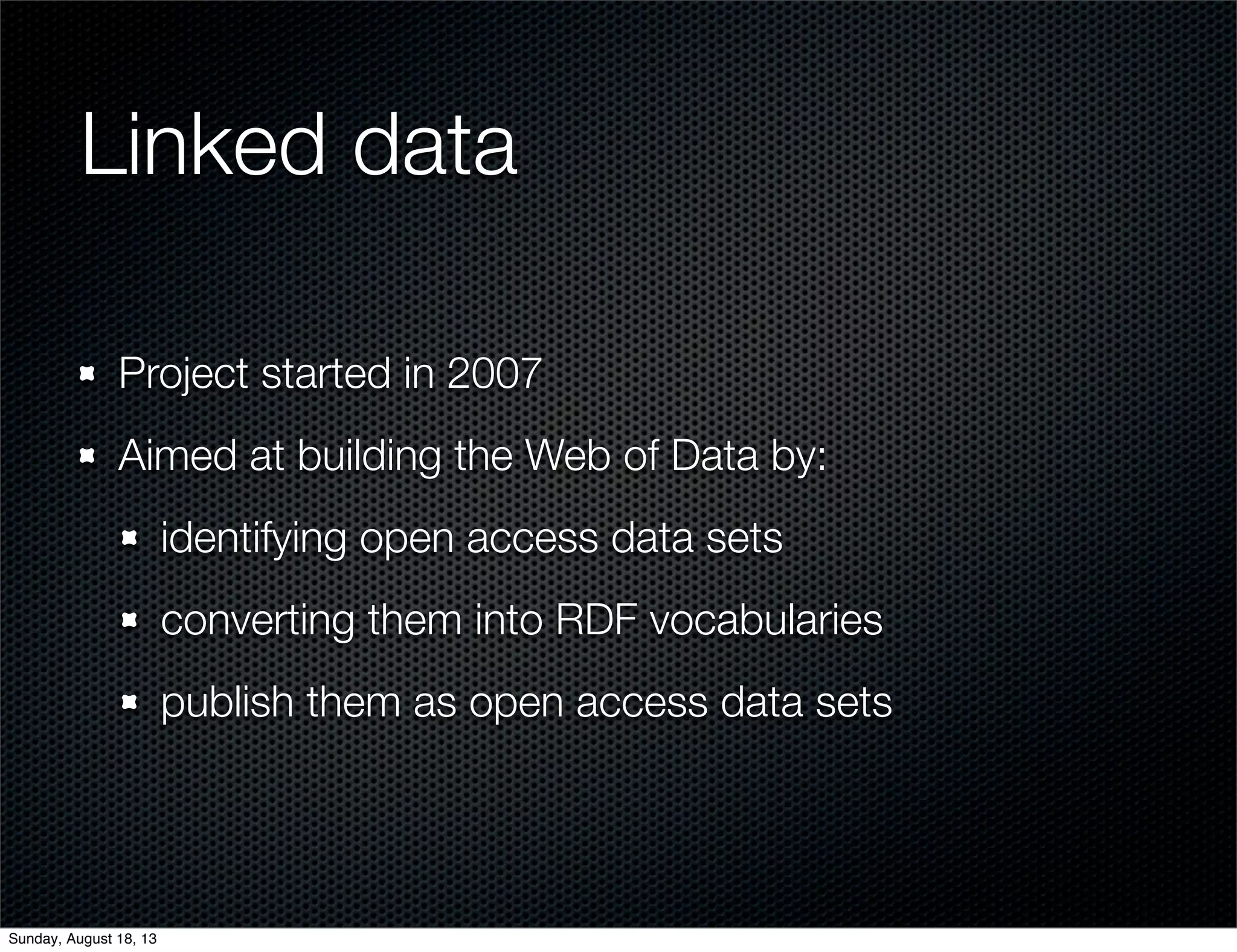 Linked data
Project started in 2007
Aimed at building the Web of Data by:
identifying open access data sets
converting them into RDF vocabularies
publish them as open access data sets
Sunday, August 18, 13
 