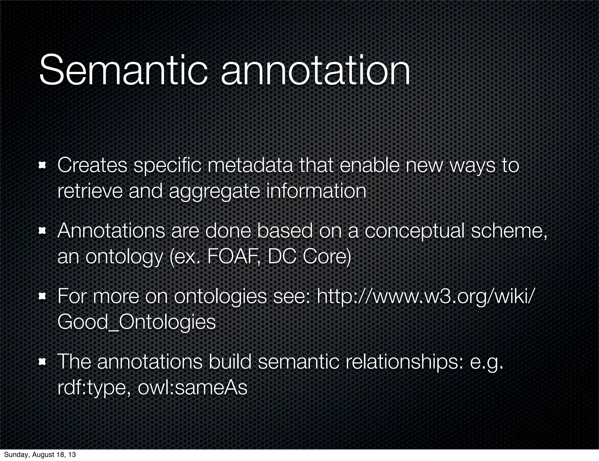 Semantic annotation
Creates speciﬁc metadata that enable new ways to
retrieve and aggregate information
Annotations are done based on a conceptual scheme,
an ontology (ex. FOAF, DC Core)
For more on ontologies see: http://www.w3.org/wiki/
Good_Ontologies
The annotations build semantic relationships: e.g.
rdf:type, owl:sameAs
Sunday, August 18, 13
 