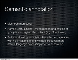 Semantic annotation
Most common uses:
Named Entity Linking: limited recognizing entities of
type person, organization, place (e.g. OpenCalais)
Entityhub Linking: annotation based on vocabularies
with no limitations of entity types. Requires more
natural language processing prior to annotation.
Sunday, August 18, 13
 