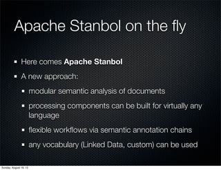 Apache Stanbol on the ﬂy
Here comes Apache Stanbol
A new approach:
modular semantic analysis of documents
processing components can be built for virtually any
language
ﬂexible workﬂows via semantic annotation chains
any vocabulary (Linked Data, custom) can be used
Sunday, August 18, 13
 