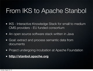 From IKS to Apache Stanbol
IKS - Interactive Knowledge Stack for small to medium
CMS providers - EU funded consortium
An open source software stack written in Java
Goal: extract and process semantic data from
documents
Project undergoing incubation at Apache Foundation
http://stanbol.apache.org
Sunday, August 18, 13
 