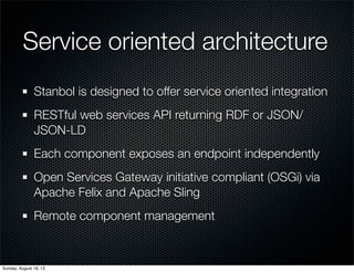 Service oriented architecture
Stanbol is designed to offer service oriented integration
RESTful web services API returning RDF or JSON/
JSON-LD
Each component exposes an endpoint independently
Open Services Gateway initiative compliant (OSGi) via
Apache Felix and Apache Sling
Remote component management
Sunday, August 18, 13
 