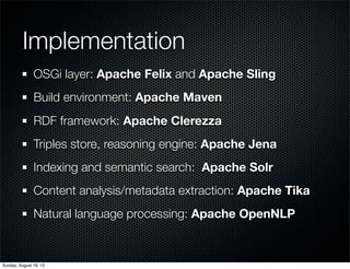 Implementation
OSGi layer: Apache Felix and Apache Sling
Build environment: Apache Maven
RDF framework: Apache Clerezza
Triples store, reasoning engine: Apache Jena
Indexing and semantic search: Apache Solr
Content analysis/metadata extraction: Apache Tika
Natural language processing: Apache OpenNLP
Sunday, August 18, 13
 