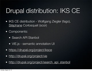 Drupal distribution: IKS CE
IKS CE distribution - Wolfgang Ziegler (fago),
Stéphane Corlosquet (scor)
Components:
Search API Stanbol
VIE.js - semantic annotation UI
https://drupal.org/project/iksce
http://drupal.org/project/vie
http://drupal.org/project/search_api_stanbol
Sunday, August 18, 13
 
