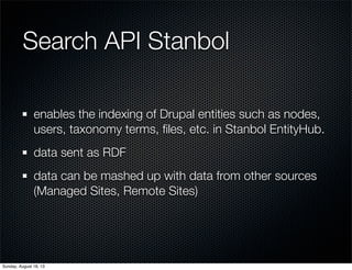Search API Stanbol
enables the indexing of Drupal entities such as nodes,
users, taxonomy terms, ﬁles, etc. in Stanbol EntityHub.
data sent as RDF
data can be mashed up with data from other sources
(Managed Sites, Remote Sites)
Sunday, August 18, 13
 