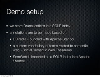 Demo setup
we store Drupal entities in a SOLR index
annotations are to be made based on:
DBPedia - bundled with Apache Stanbol
a custom vocabulary of terms related to semantic
web - Social Semantic Web Thesaurus
SemWeb is imported as a SOLR index into Apache
Stanbol
Sunday, August 18, 13
 