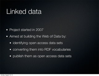 Linked data
Project started in 2007
Aimed at building the Web of Data by:
identifying open access data sets
converting them into RDF vocabularies
publish them as open access data sets
Sunday, August 18, 13
 