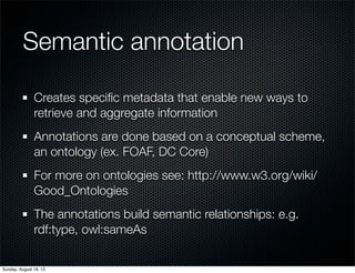 Semantic annotation
Creates speciﬁc metadata that enable new ways to
retrieve and aggregate information
Annotations are done based on a conceptual scheme,
an ontology (ex. FOAF, DC Core)
For more on ontologies see: http://www.w3.org/wiki/
Good_Ontologies
The annotations build semantic relationships: e.g.
rdf:type, owl:sameAs
Sunday, August 18, 13
 