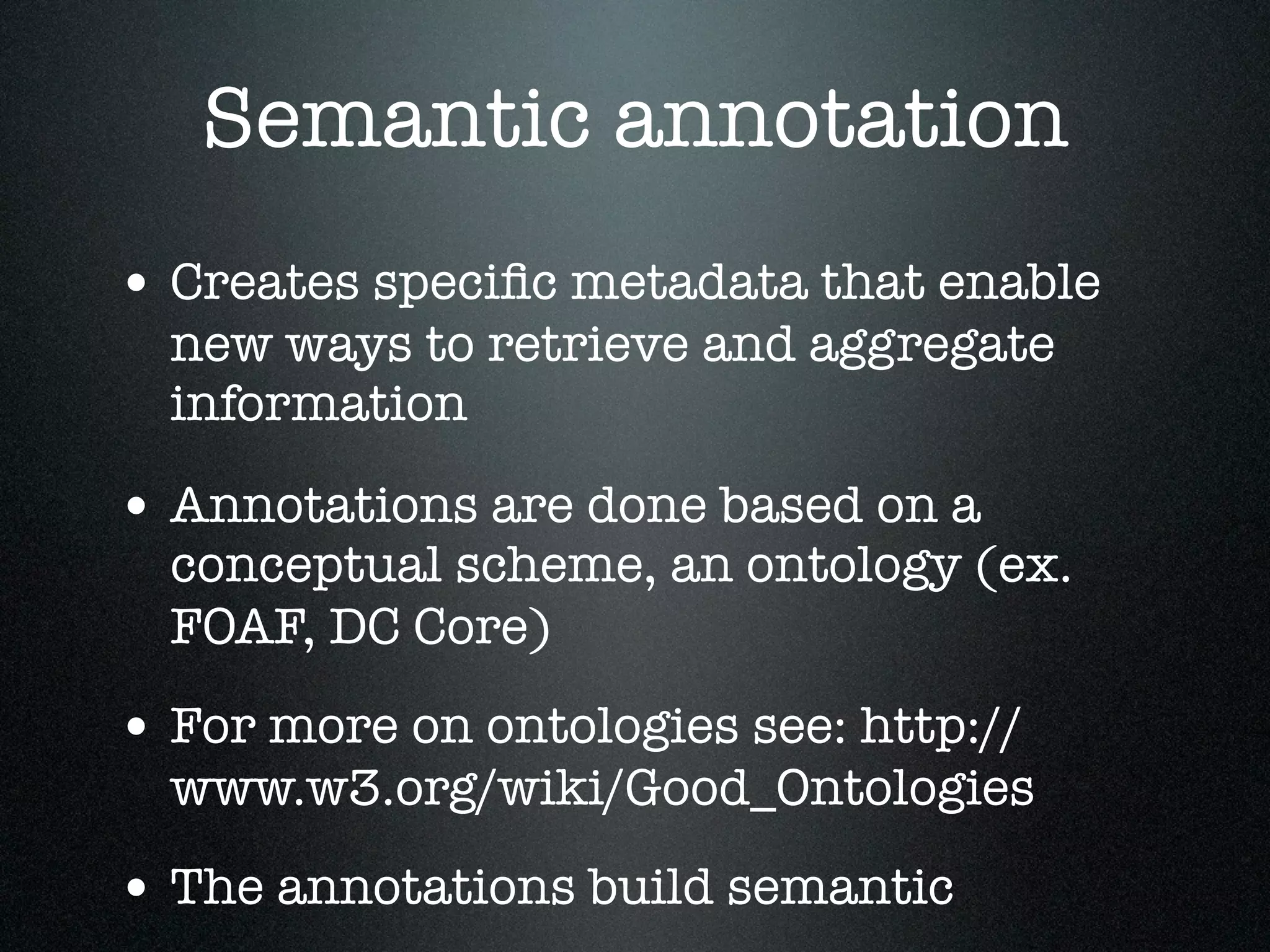 Semantic annotation
• Creates speciﬁc metadata that enable
new ways to retrieve and aggregate
information

• Annotations are done based on a

conceptual scheme, an ontology (ex.
FOAF, DC Core)

• For more on ontologies see: http://

www.w3.org/wiki/Good_Ontologies

• The annotations build semantic

 