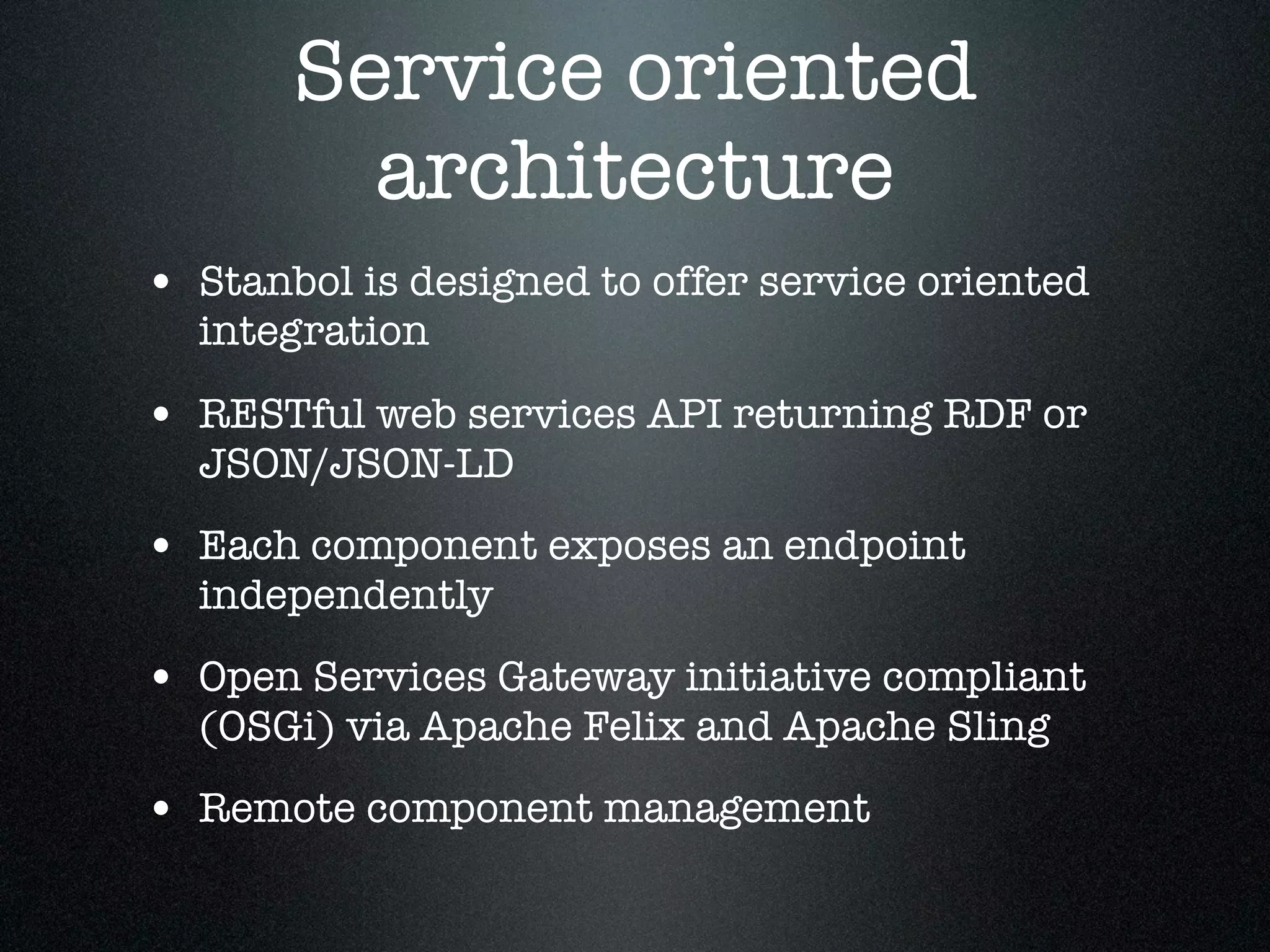 Service oriented
architecture
• Stanbol is designed to offer service oriented
integration

• RESTful web services API returning RDF or
JSON/JSON-LD

• Each component exposes an endpoint
independently

• Open Services Gateway initiative compliant
(OSGi) via Apache Felix and Apache Sling

• Remote component management

 