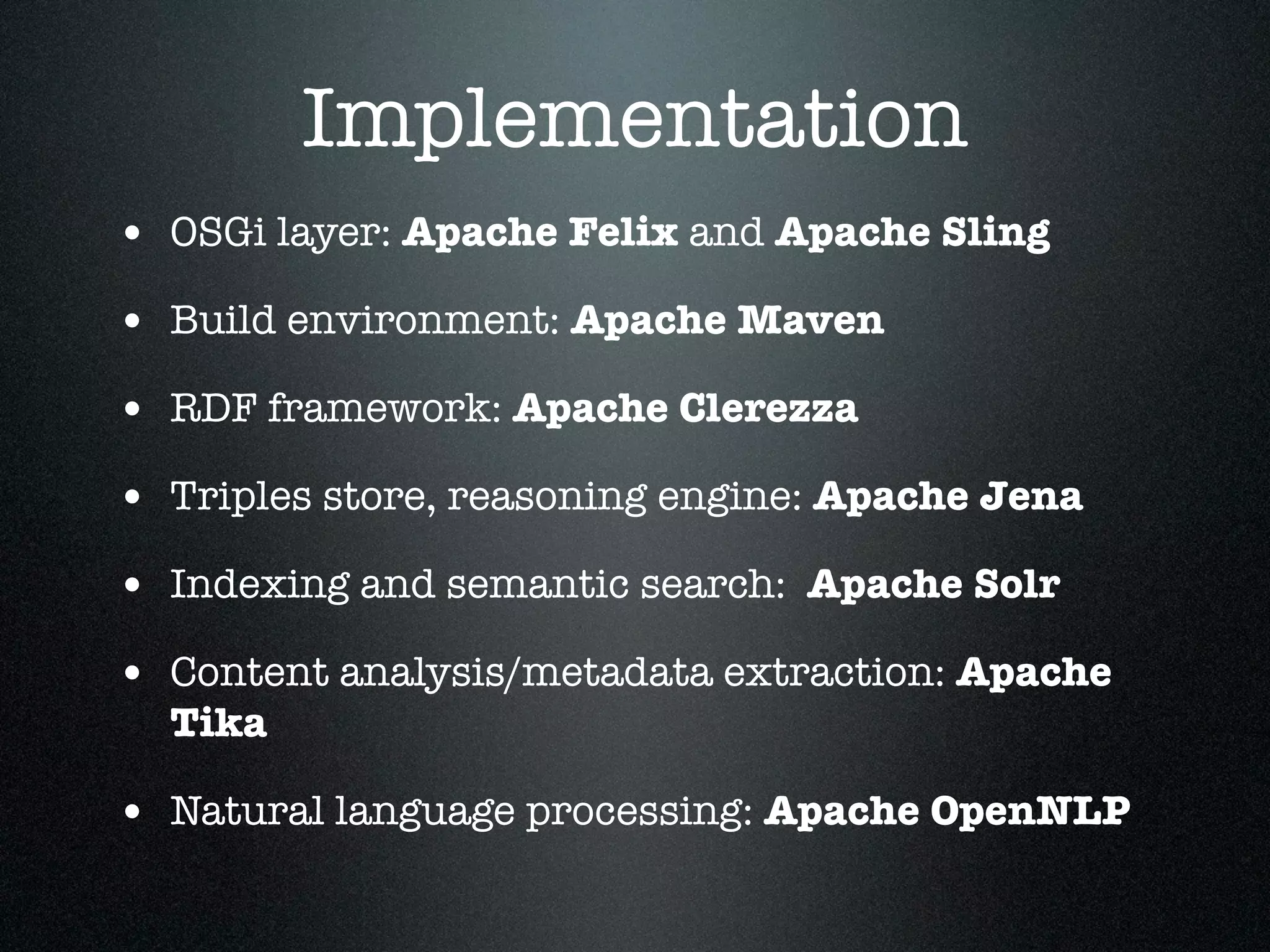 Implementation
• OSGi layer: Apache Felix and Apache Sling
• Build environment: Apache Maven
• RDF framework: Apache Clerezza
• Triples store, reasoning engine: Apache Jena
• Indexing and semantic search: Apache Solr
• Content analysis/metadata extraction: Apache
Tika

• Natural language processing: Apache OpenNLP

 