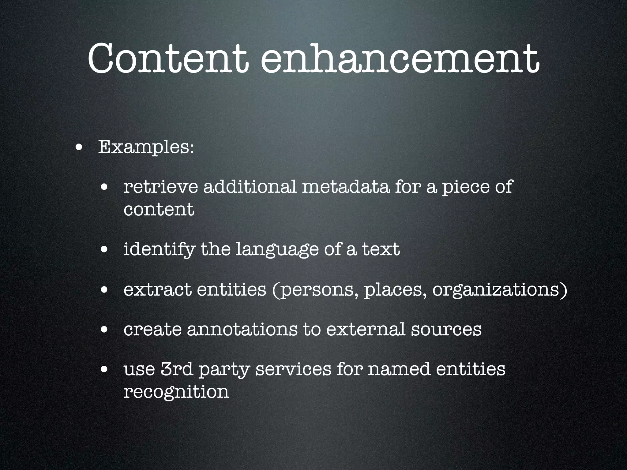 Content enhancement
• Examples:
• retrieve additional metadata for a piece of
content

• identify the language of a text
• extract entities (persons, places, organizations)
• create annotations to external sources
• use 3rd party services for named entities
recognition

 