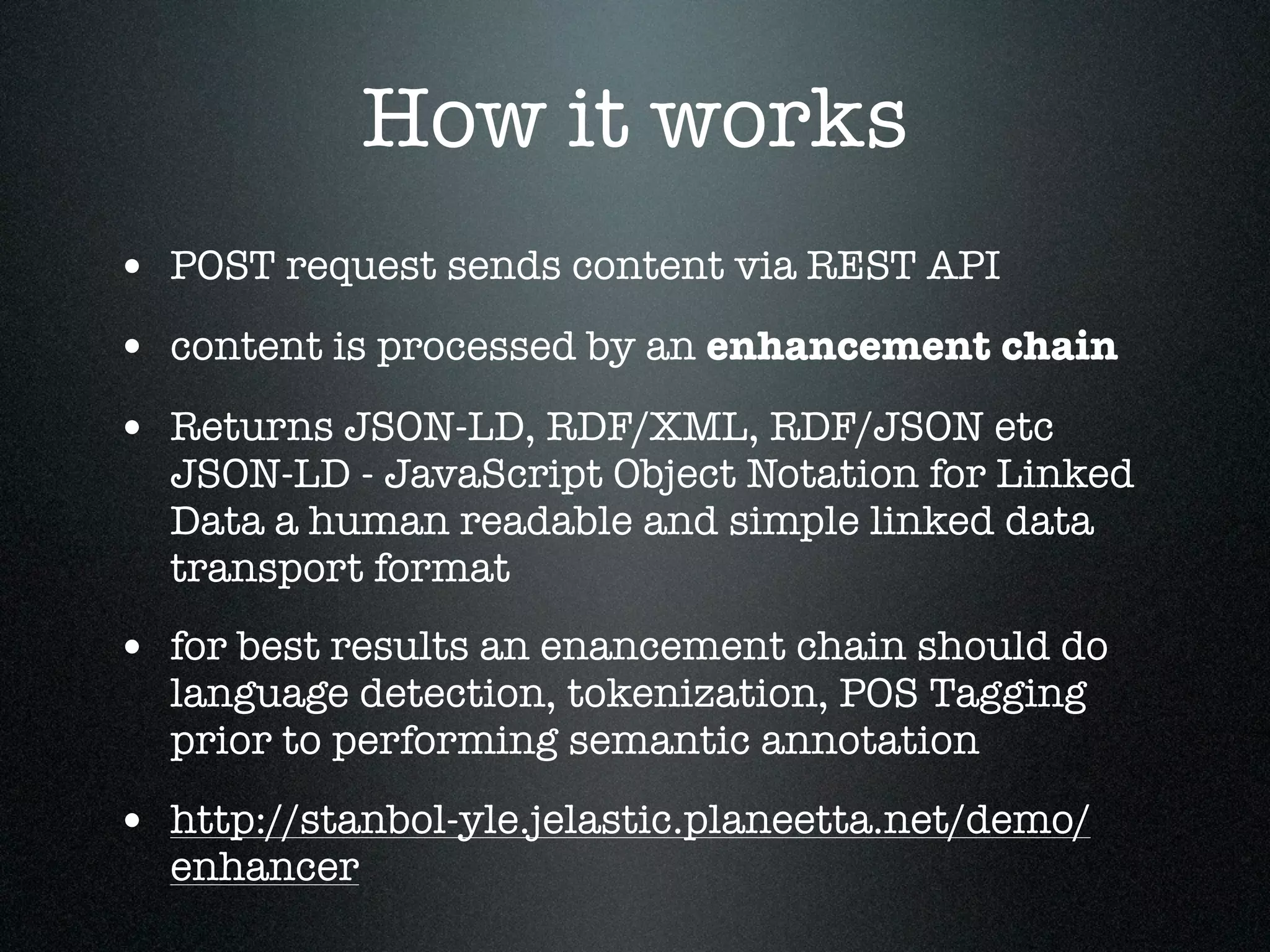 How it works
• POST request sends content via REST API
• content is processed by an enhancement chain
• Returns JSON-LD, RDF/XML, RDF/JSON etc

JSON-LD - JavaScript Object Notation for Linked
Data a human readable and simple linked data
transport format

• for best results an enancement chain should do
language detection, tokenization, POS Tagging
prior to performing semantic annotation

• http://stanbol-yle.jelastic.planeetta.net/demo/
enhancer

 