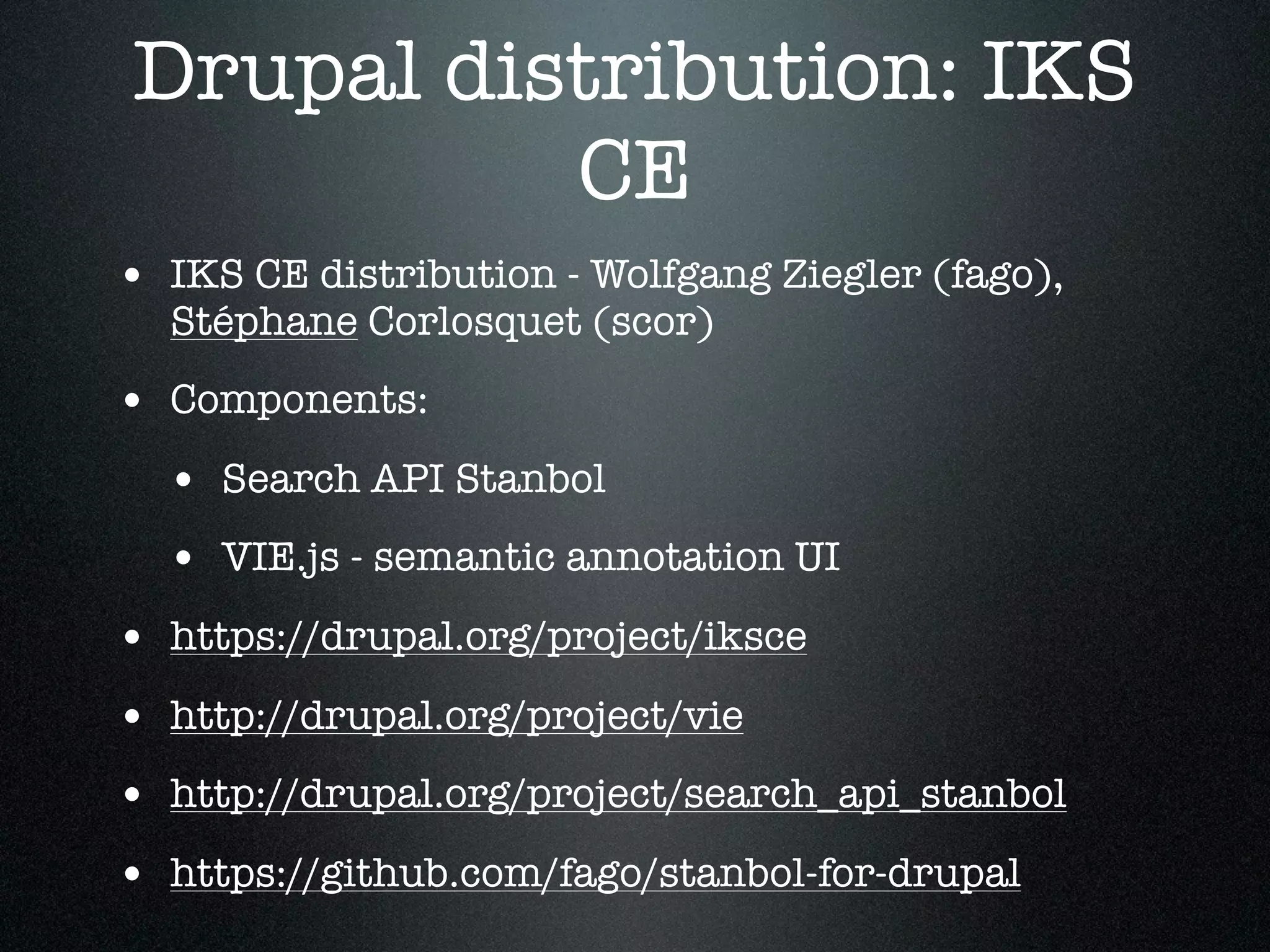 Drupal distribution: IKS
CE
• IKS CE distribution - Wolfgang Ziegler (fago),
Stéphane Corlosquet (scor)

• Components:
• Search API Stanbol
• VIE.js - semantic annotation UI
• https://drupal.org/project/iksce
• http://drupal.org/project/vie
• http://drupal.org/project/search_api_stanbol
• https://github.com/fago/stanbol-for-drupal

 