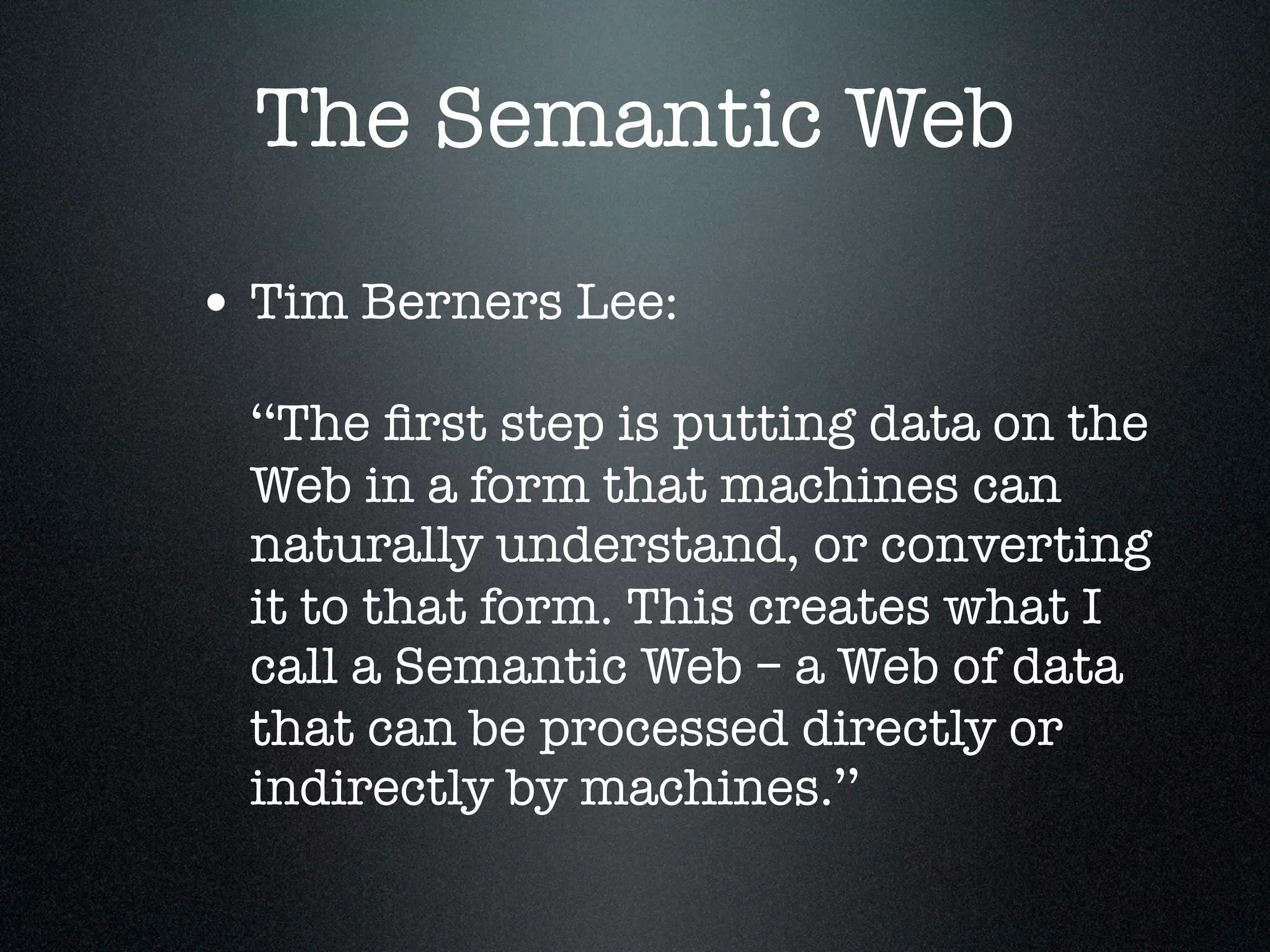 The Semantic Web
• Tim Berners Lee:
‘‘The ﬁrst step is putting data on the
Web in a form that machines can
naturally understand, or converting
it to that form. This creates what I
call a Semantic Web – a Web of data
that can be processed directly or
indirectly by machines.’’

 