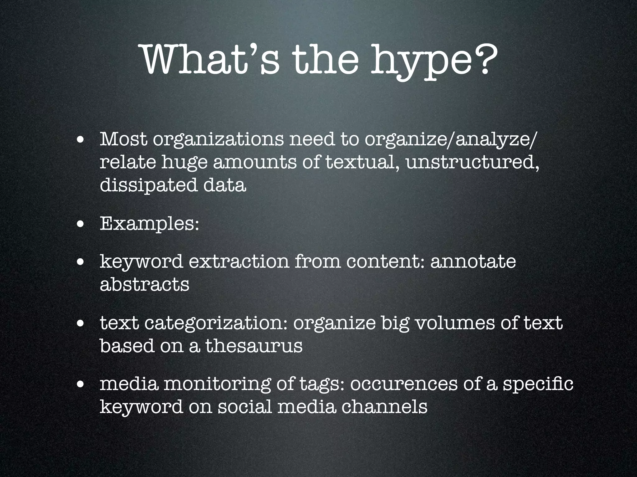 What’s the hype?
• Most organizations need to organize/analyze/

relate huge amounts of textual, unstructured,
dissipated data

• Examples:
• keyword extraction from content: annotate
abstracts

• text categorization: organize big volumes of text
based on a thesaurus

• media monitoring of tags: occurences of a speciﬁc
keyword on social media channels

 
