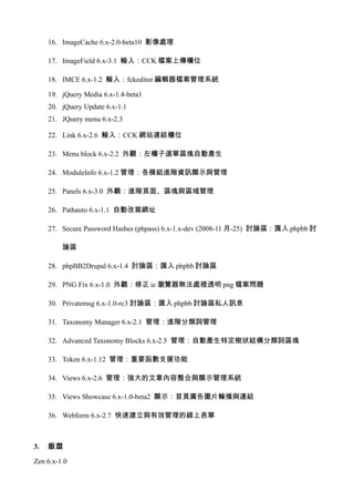 16. ImageCache 6.x-2.0-beta10 影像處理

     17. ImageField 6.x-3.1 輸入：CCK 檔案上傳欄位

     18. IMCE 6.x-1.2 輸入：fckeditor 編輯器檔案管理系統

     19. jQuery Media 6.x-1.4-beta1
     20. jQuery Update 6.x-1.1
     21. JQuery menu 6.x-2.3

     22. Link 6.x-2.6 輸入：CCK 網站連結欄位

     23. Menu block 6.x-2.2 外觀：左欄子選單區塊自動產生

     24. ModuleInfo 6.x-1.2 管理：各模組進階資訊顯示與管理

     25. Panels 6.x-3.0 外觀：進階頁面、區塊與區域管理

     26. Pathauto 6.x-1.1 自動改寫網址

     27. Secure Password Hashes (phpass) 6.x-1.x-dev (2008-11 月-25) 討論區：匯入 phpbb 討

         論區

     28. phpBB2Drupal 6.x-1.4 討論區：匯入 phpbb 討論區

     29. PNG Fix 6.x-1.0 外觀：修正 ie 瀏覽器無法處裡透明 png 檔案問題

     30. Privatemsg 6.x-1.0-rc3 討論區：匯入 phpbb 討論區私人訊息

     31. Taxonomy Manager 6.x-2.1 管理：進階分類詞管理

     32. Advanced Taxonomy Blocks 6.x-2.5 管理：自動產生特定樹狀結構分類詞區塊

     33. Token 6.x-1.12 管理：重要函數支援功能

     34. Views 6.x-2.6 管理：強大的文章內容整合與顯示管理系統

     35. Views Showcase 6.x-1.0-beta2 顯示：首頁廣告圖片輪播與連結

     36. Webform 6.x-2.7 快速建立與有效管理的線上表單



3.   版型

Zen 6.x-1.0
 