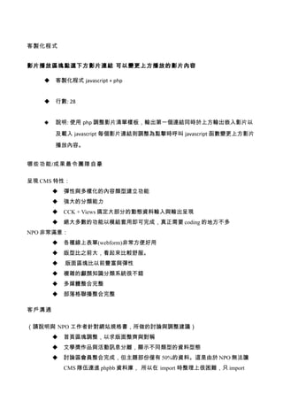 客製化程式


影片播放區塊點選下方影片連結 可以變更上方播放的影片內容

      客製化程式 javascript + php


      行數: 28


      說明: 使用 php 調整影片清單樣板，輸出第一個連結同時於上方輸出嵌入影片以

       及載入 javascript 每個影片連結則調整為點擊時呼叫 javascript 函數變更上方影片

       播放內容。


哪些功能/成果最令團隊自豪

呈現 CMS 特性：
          彈性與多樣化的內容類型建立功能
          強大的分類能力
          CCK + Views 搞定大部分的動態資料輸入與輸出呈現
          絕大多數的功能以模組套用即可完成，真正需要 coding 的地方不多
NPO 非常滿意：
          各種線上表單(webform)非常方便好用
          版型比之前大，看起來比較舒服。
          版面區塊比以前豐富與彈性
          複雜的顱顏知識分類系統很不錯
          多媒體整合完整
          部落格聯播整合完整

客戶溝通

（請說明與 NPO 工作者針對網站規格書，所做的討論與調整建議）
          首頁區塊調整，以求版面整齊與對稱
          文學獎作品與活動訊息分離，顯示不同類型的資料型態
          討論區會員整合完成，但主題部份僅有 50%的資料。這是由於 NPO 無法讓
           CMS 隊伍連進 phpbb 資料庫， 所以在 import 時整理上很困難，只 import
 