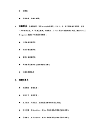    新聞稿



        得獎事績（原優良事蹟）



4.   活動訊息 （原顱顏新訊，設計 activity 內容類型，分成北、中、南三區總會活動訊息，以及

     「大眾教育活動」與「兒童文學獎」五個類別，以 views 做出一個摘要顯示頁面，透過 menu 上

     的 argument 過濾出不同類別的新聞稿）



        北部總會活動訊息



        中部分會活動訊息



        南部分會活動訊息



        大眾教育活動訊息（資源開發組活動）



        兒童文學獎訊息



5.   捐款&義工



        捐款徵信（靜態頁面）



        捐款方式（靜態頁面）



        線上捐款（外部連結，連結到基金會既有的金流系統）



        志工招募（增加 webform，將 doc 表格轉換為可填寫的線上表單）



        企業贊助（增加 webform，將 doc 表格轉換為可填寫的線上表單）
 