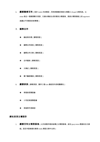 6.   顱顏醫療百科 （設計 medic 內容類型，同時將複雜的樹狀分類匯入 Drupal 分類系統。以

       views 做出一個摘要顯示頁面，左邊以模組生成的樹狀分類區塊，透過分類詞連結上的 argument

       過濾出不同類別的新聞稿）



  7.   國際合作



          緣起與目標（靜態頁面）



          國際合作新訊（靜態頁面）



          國際合作方案（靜態頁面）



          合作國家（靜態頁面）



          大事紀（靜態頁面）



          種子醫師專區（靜態頁面）



  8.   顱顏家族 （靜態頁面，製作三個 icon 連結到外部相關網站）



          得福家長聯誼會



          小耳症家庭聯誼會



          得福青年俱樂部




網站首頁左欄設計


  1.   顱顏百科分類詞區塊 （以外掛製作樹狀結構之分類詞區塊，結合 jqury menu 隨選收合次連

       結。設定本區塊僅在檢視 medic 類型文章中出現）
 