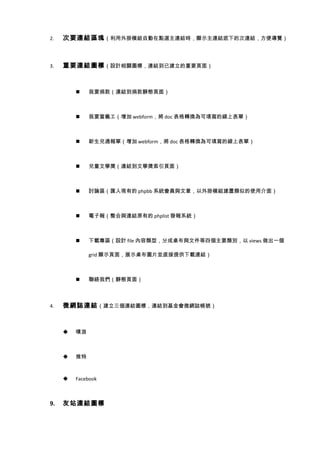 2.   次要連結區塊 （利用外掛模組自動在點選主連結時，顯示主連結底下的次連結，方便導覽）



3.   重要連結圖標 （設計相關圖標，連結到已建立的重要頁面）



             我要捐款（連結到捐款靜態頁面）



             我要當義工（增加 webform，將 doc 表格轉換為可填寫的線上表單）



             新生兒通報單（增加 webform，將 doc 表格轉換為可填寫的線上表單）



             兒童文學獎（連結到文學獎索引頁面）



             討論區（匯入現有的 phpbb 系統會員與文章，以外掛模組建置類似的使用介面）



             電子報（整合與連結原有的 phplist 發報系統）



             下載專區（設計 file 內容類型，分成桌布與文件等四個主要類別，以 views 做出一個

              grid 顯示頁面，展示桌布圖片並直接提供下載連結）



             聯絡我們（靜態頁面）



4.   微網誌連結 （建立三個連結圖標，連結到基金會微網誌帳號）



        噗浪



        推特



        Facebook



9.   友站連結圖標
 