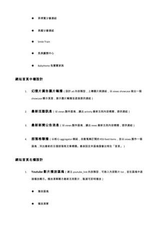    菲律賓分會連結



          美國分會連結



          Smile Train



          長庚顱顏中心



          BabyHome 兔寶寶家族




網站首頁中欄設計


  1.   幻燈片廣告圖片輪播 （設計 ad 內容類型，上傳圖片與連結，以 views showcase 做出一個

       showcase 顯示頁面，展示圖片輪播並直接提供連結）



  2.   最新活動訊息 （以 views 製作區塊，濾出 activity 最新五則內容標題，提供連結）



  3.   最新新聞公告消息 （以 views 製作區塊，濾出 news 最新五則內容標題，提供連結）



  4.   部落格聯播 （以核心 aggregator 模組，自動蒐集訂閱的 RSS feed items，並以 views 製作一個

       區塊，列出最新的五個部落格文章標題。最後設定本區塊僅會出現在「首頁」）




網站首頁右欄設計


  1.   Youtube 影片播放區塊 （建立 youtube_link 內容類型，可嵌入外部影片 list，並在區塊中直

       接播放顯示。播放清單顯示最新五則影片，點選可即時播放）



          播放區塊



          播放清單
 