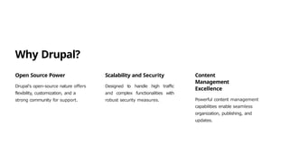 Why Drupal?
Open Source Power
Drupal's open-source nature offers
flexibility, customization, and a
strong community for support.
Scalability and Security
Designed to handle high traffic
and complex functionalities with
robust security measures.
Content
Management
Excellence
Powerful content management
capabilities enable seamless
organization, publishing, and
updates.
 