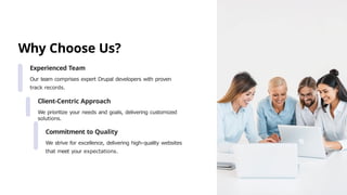 Why Choose Us?
Experienced Team
Our team comprises expert Drupal developers with proven
track records.
Client-Centric Approach
We prioritize your needs and goals, delivering customized
solutions.
Commitment to Quality
We strive for excellence, delivering high-quality websites
that meet your expectations.
 