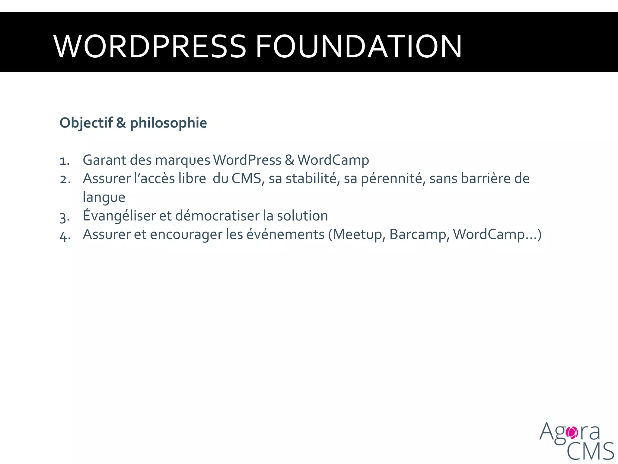 WORDPRESS FOUNDATION
Objectif & philosophie
1. Garant des marquesWordPress &WordCamp
2. Assurer l’accès libre du CMS, sa stabilité, sa pérennité, sans barrière de
langue
3. Évangéliser et démocratiser la solution
4. Assurer et encourager les événements (Meetup, Barcamp,WordCamp…)
 