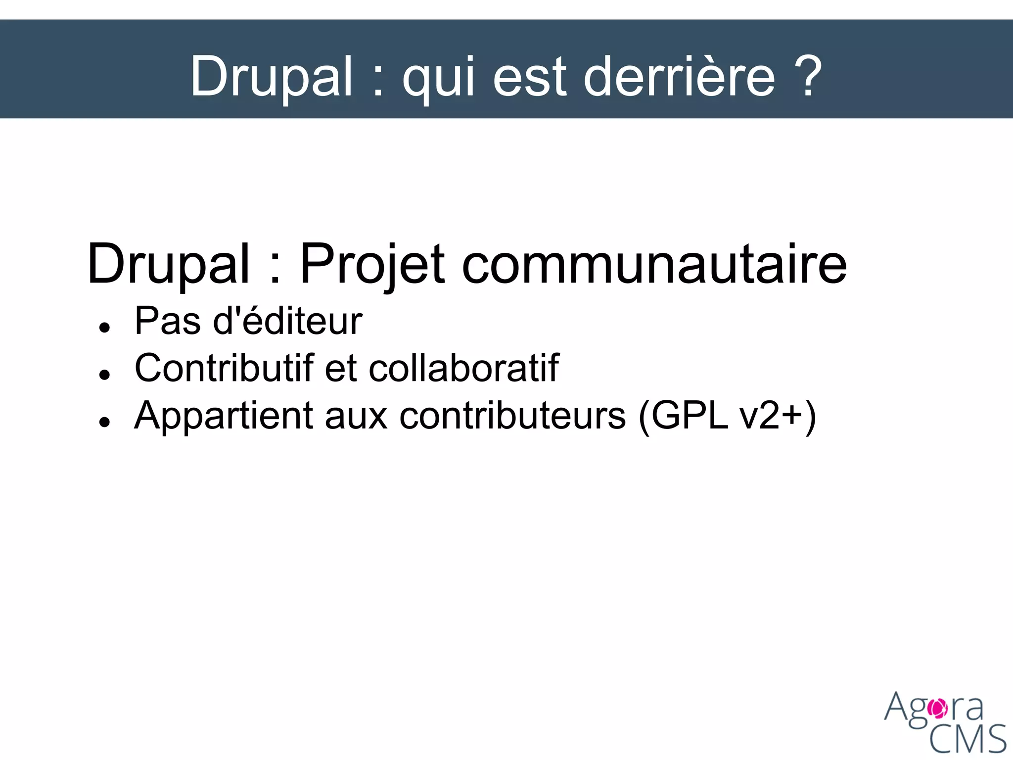 Drupal : qui est derrière ?
Drupal : Projet communautaire
 Pas d'éditeur
 Contributif et collaboratif
 Appartient aux contributeurs (GPL v2+)
 