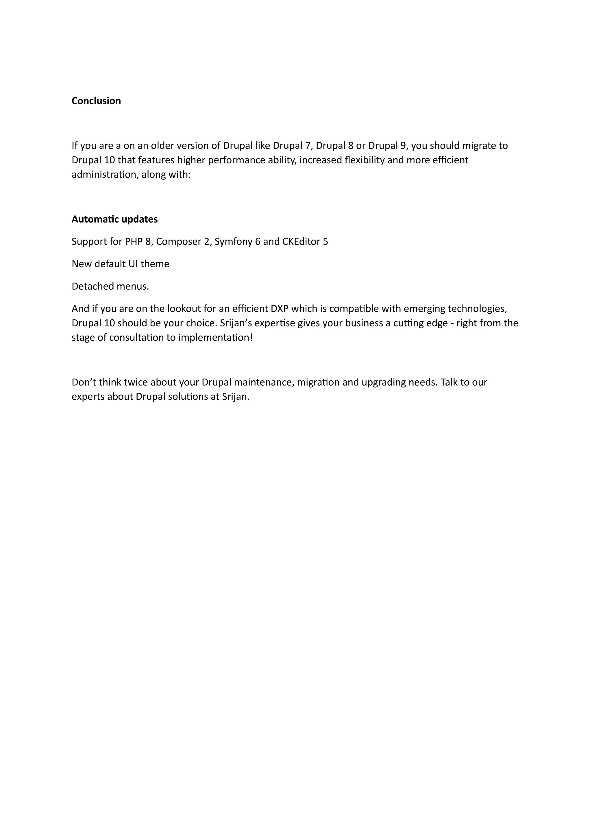 Conclusion
If you are a on an older version of Drupal like Drupal 7, Drupal 8 or Drupal 9, you should migrate to
Drupal 10 that features higher performance ability, increased flexibility and more efficient
administration, along with:
Automatic updates
Support for PHP 8, Composer 2, Symfony 6 and CKEditor 5
New default UI theme
Detached menus.
And if you are on the lookout for an efficient DXP which is compatible with emerging technologies,
Drupal 10 should be your choice. Srijan’s expertise gives your business a cutting edge - right from the
stage of consultation to implementation!
Don’t think twice about your Drupal maintenance, migration and upgrading needs. Talk to our
experts about Drupal solutions at Srijan.
 