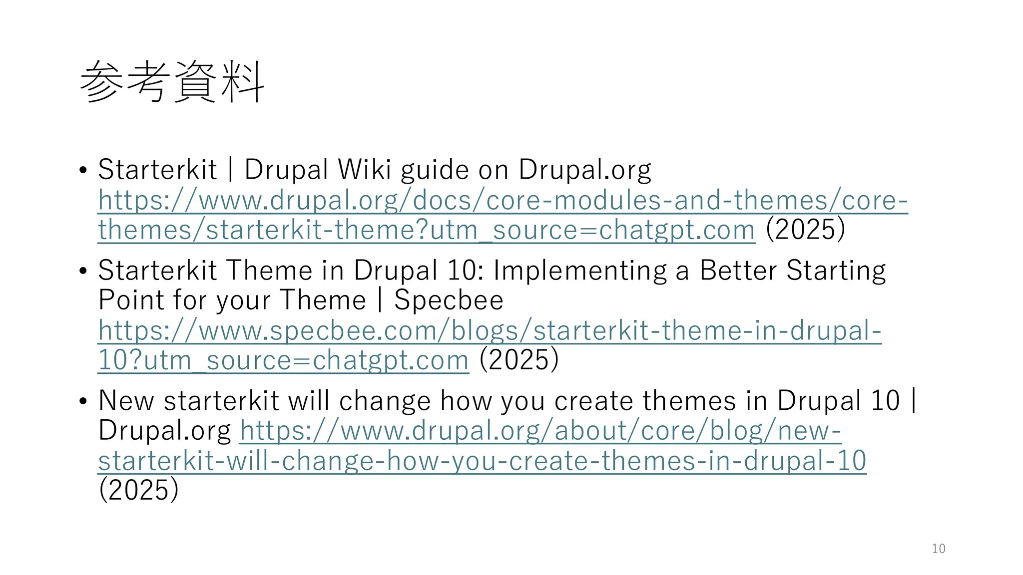 参考資料
• Starterkit | Drupal Wiki guide on Drupal.org
https://www.drupal.org/docs/core-modules-and-themes/core-
themes/starterkit-theme?utm_source=chatgpt.com (2025)
• Starterkit Theme in Drupal 10: Implementing a Better Starting
Point for your Theme | Specbee
https://www.specbee.com/blogs/starterkit-theme-in-drupal-
10?utm_source=chatgpt.com (2025)
• New starterkit will change how you create themes in Drupal 10 |
Drupal.org https://www.drupal.org/about/core/blog/new-
starterkit-will-change-how-you-create-themes-in-drupal-10
(2025)
10
 