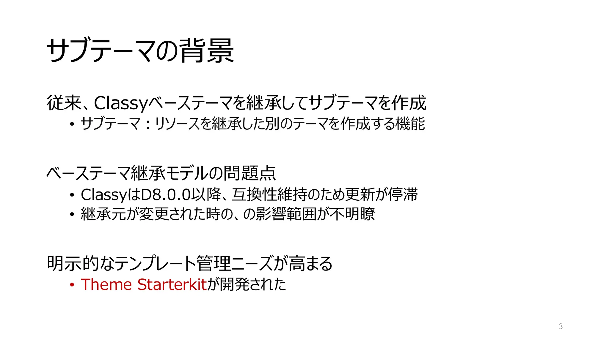 サブテーマの背景
従来、Classyベーステーマを継承してサブテーマを作成
• サブテーマ：リソースを継承した別のテーマを作成する機能
ベーステーマ継承モデルの問題点
• ClassyはD8.0.0以降、互換性維持のため更新が停滞
• 継承元が変更された時の、の影響範囲が不明瞭
明示的なテンプレート管理ニーズが高まる
• Theme Starterkitが開発された
3
 