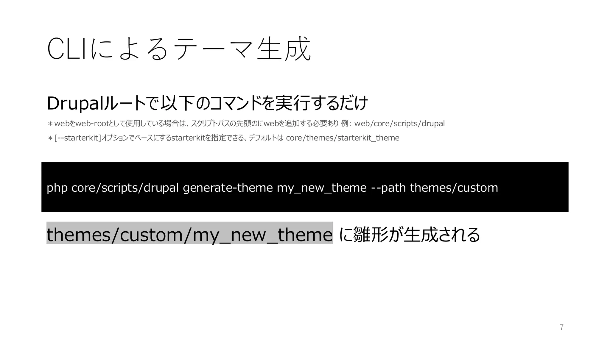 Drupalルートで以下のコマンドを実行するだけ
＊webをweb-rootとして使用している場合は、スクリプトパスの先頭のにwebを追加する必要あり 例: web/core/scripts/drupal
＊[--starterkit]オプションでベースにするstarterkitを指定できる、デフォルトは core/themes/starterkit_theme
themes/custom/my_new_theme に雛形が生成される
CLIによるテーマ生成
php core/scripts/drupal generate-theme my_new_theme --path themes/custom
7
 