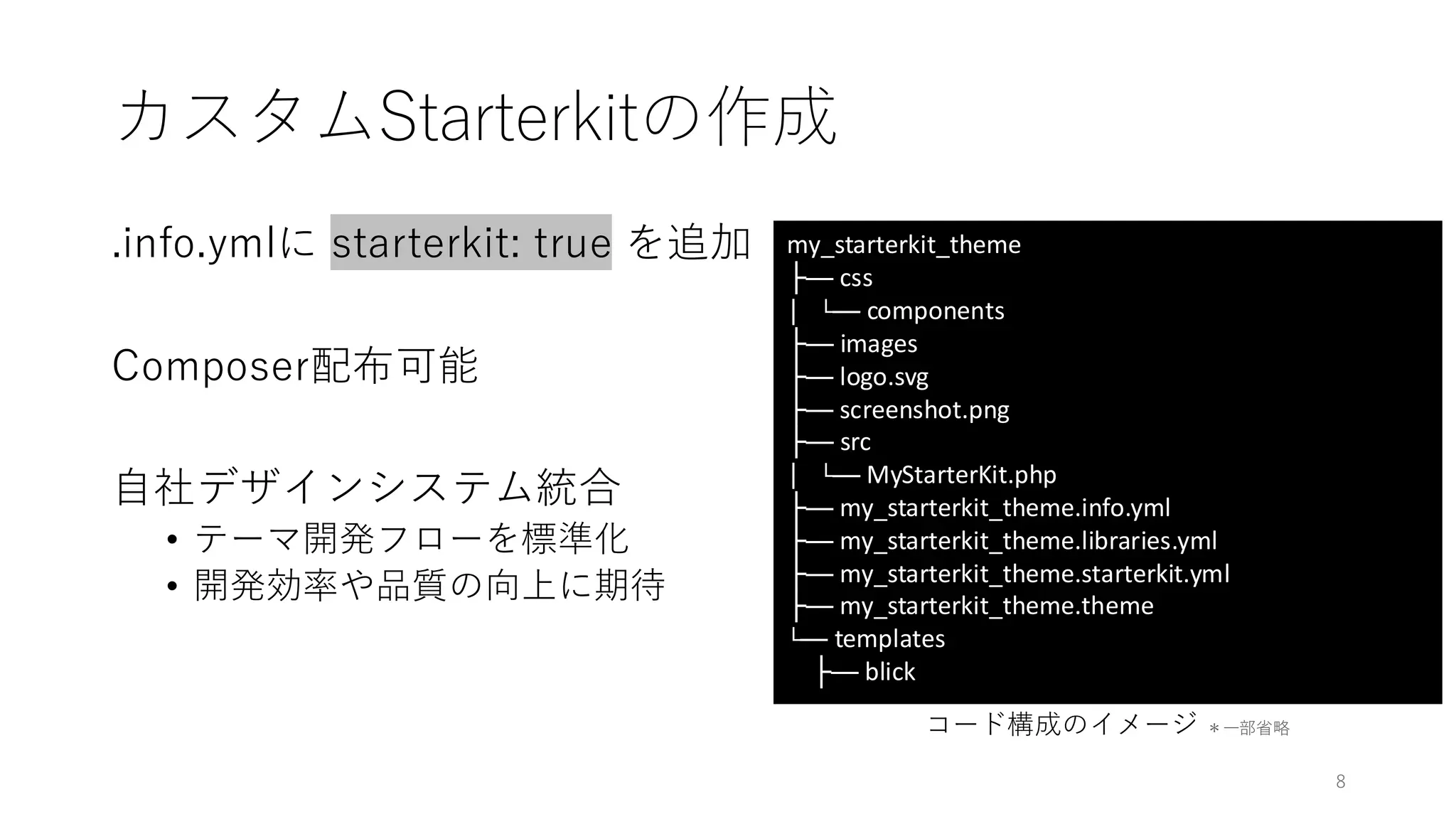 カスタムStarterkitの作成
.info.ymlに starterkit: true を追加
Composer配布可能
自社デザインシステム統合
• テーマ開発フローを標準化
• 開発効率や品質の向上に期待
コード構成のイメージ ＊一部省略
my_starterkit_theme
├── css
│ └── components
├── images
├── logo.svg
├── screenshot.png
├── src
│ └── MyStarterKit.php
├── my_starterkit_theme.info.yml
├── my_starterkit_theme.libraries.yml
├── my_starterkit_theme.starterkit.yml
├── my_starterkit_theme.theme
└── templates
├── blick
8
 