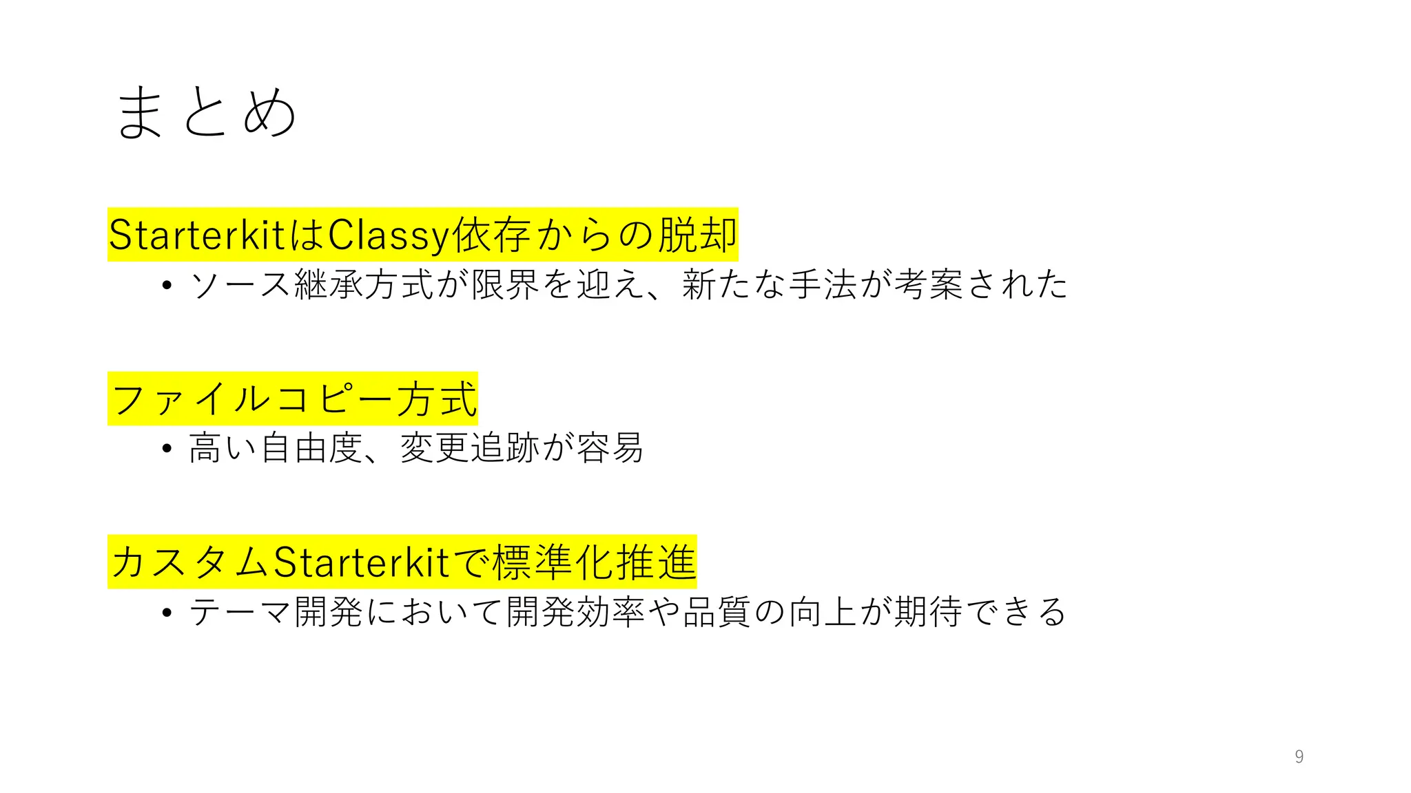 まとめ
StarterkitはClassy依存からの脱却
• ソース継承方式が限界を迎え、新たな手法が考案された
ファイルコピー方式
• 高い自由度、変更追跡が容易
カスタムStarterkitで標準化推進
• テーマ開発において開発効率や品質の向上が期待できる
9
 