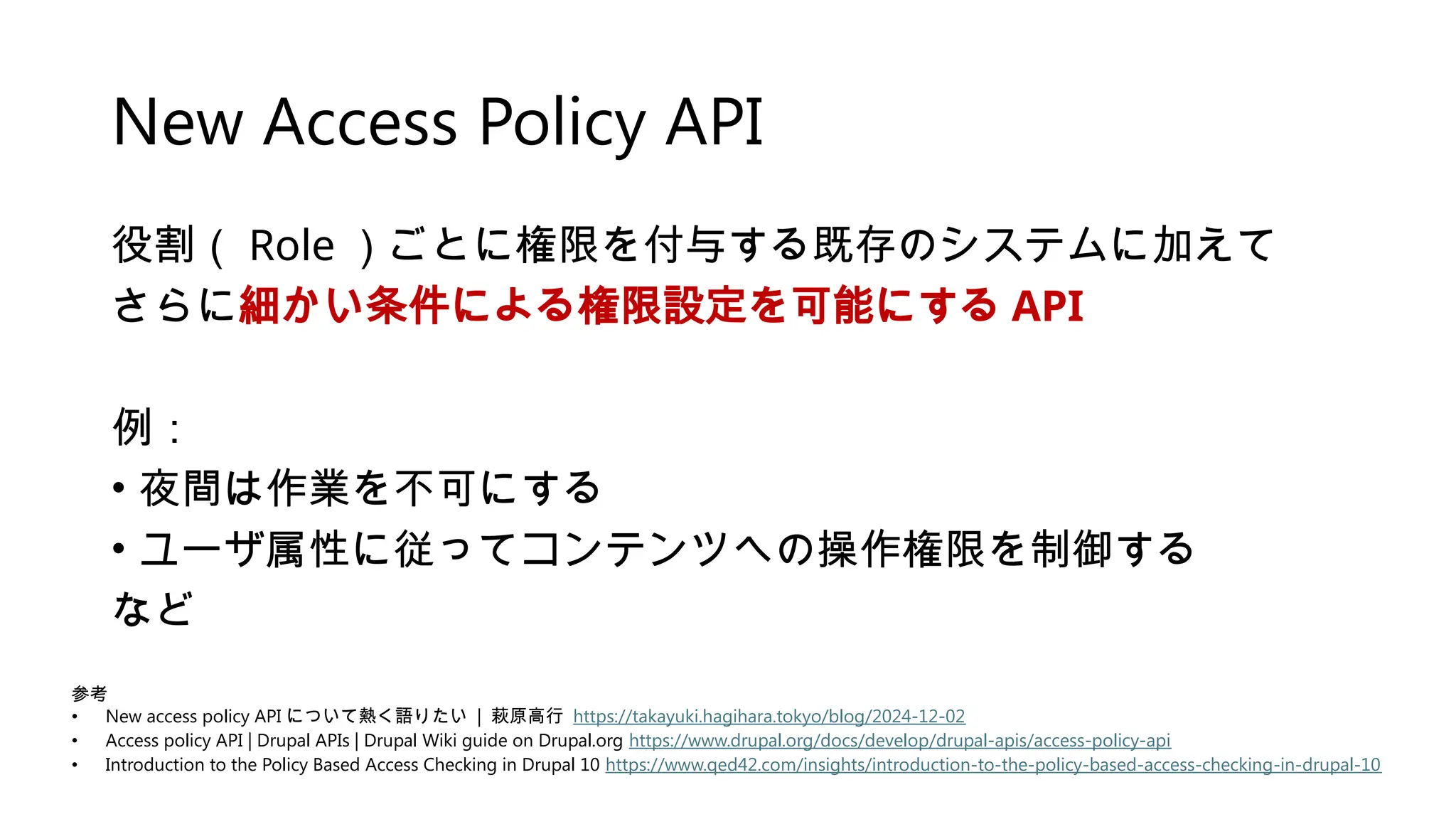 New Access Policy API
役割（ Role ）ごとに権限を付与する既存のシステムに加えて
さらに細かい条件による権限設定を可能にする API
例：
• 夜間は作業を不可にする
• ユーザ属性に従ってコンテンツへの操作権限を制御する
など
参考
• New access policy API について熱く語りたい | 萩原高行 https://takayuki.hagihara.tokyo/blog/2024-12-02
• Access policy API | Drupal APIs | Drupal Wiki guide on Drupal.org https://www.drupal.org/docs/develop/drupal-apis/access-policy-api
• Introduction to the Policy Based Access Checking in Drupal 10 https://www.qed42.com/insights/introduction-to-the-policy-based-access-checking-in-drupal-10
 