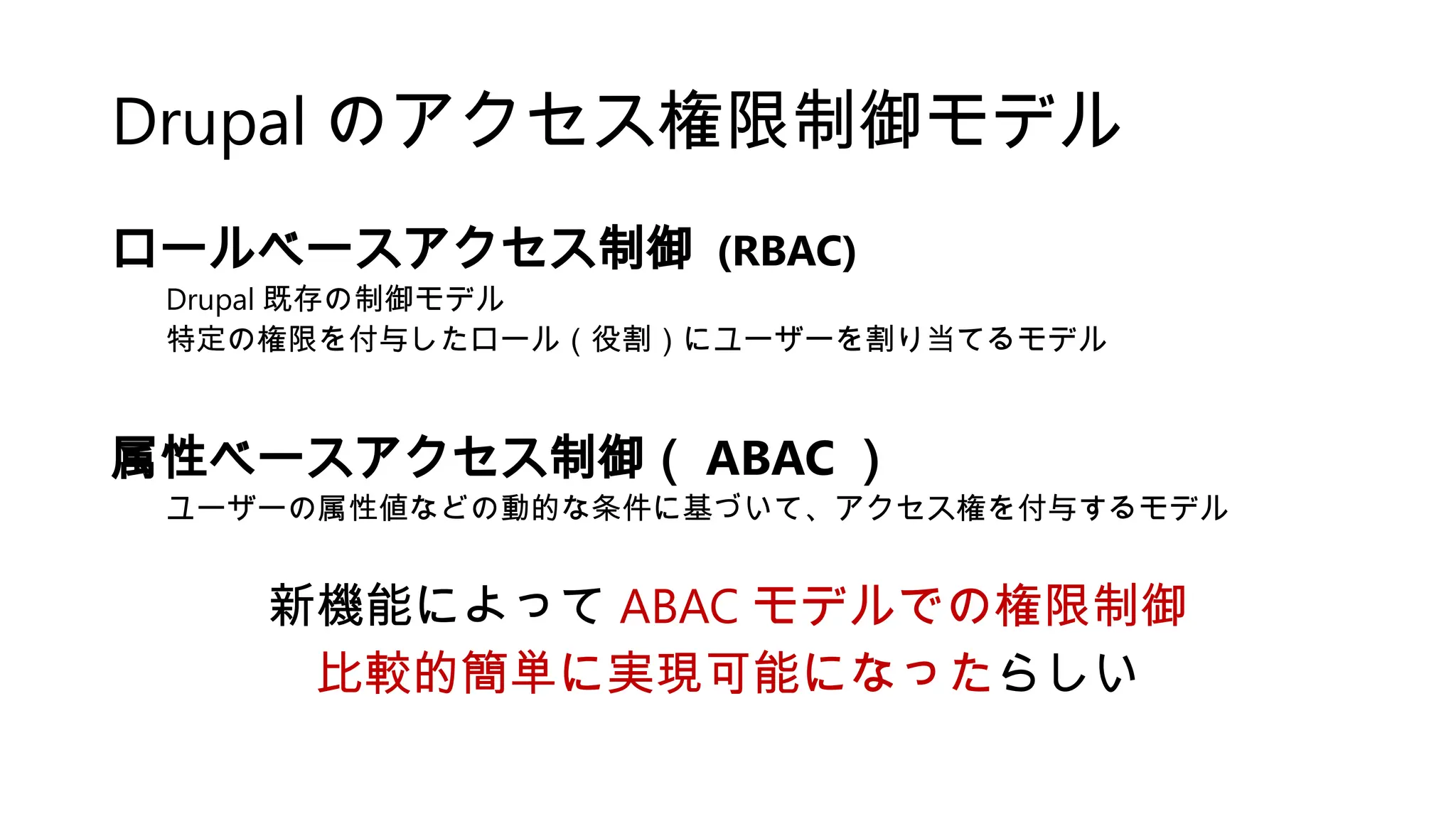 Drupal のアクセス権限制御モデル
ロールベースアクセス制御 (RBAC)
Drupal 既存の制御モデル
特定の権限を付与したロール（役割）にユーザーを割り当てるモデル
属性ベースアクセス制御（ ABAC ）
ユーザーの属性値などの動的な条件に基づいて、アクセス権を付与するモデル
新機能によって ABAC モデルでの権限制御
比較的簡単に実現可能になったらしい
 