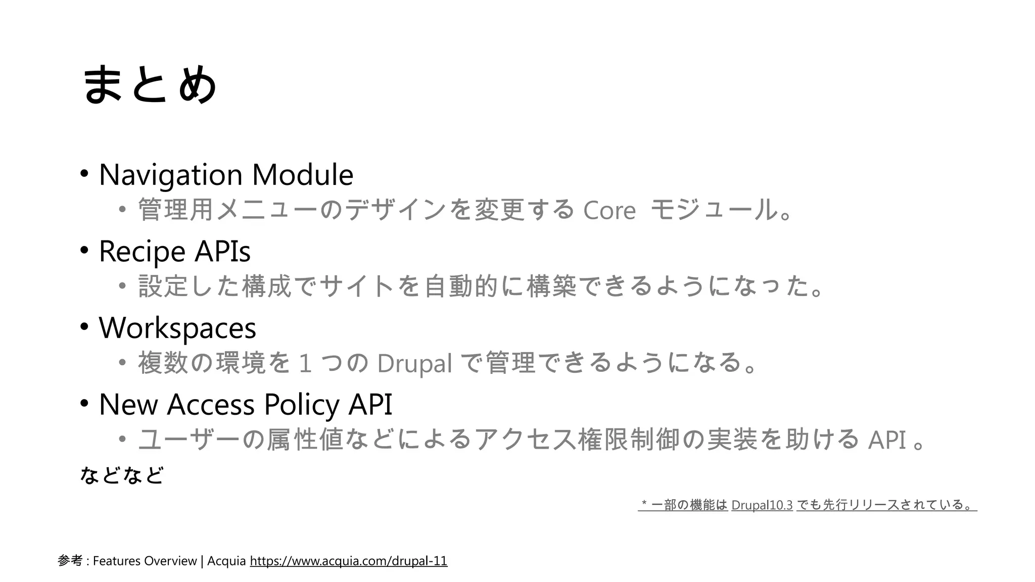 まとめ
• Navigation Module
• 管理用メニューのデザインを変更する Core モジュール。
• Recipe APIs
• 設定した構成でサイトを自動的に構築できるようになった。
• Workspaces
• 複数の環境を 1 つの Drupal で管理できるようになる。
• New Access Policy API
• ユーザーの属性値などによるアクセス権限制御の実装を助ける API 。
などなど
参考 : Features Overview | Acquia https://www.acquia.com/drupal-11
＊一部の機能は Drupal10.3 でも先行リリースされている。
 