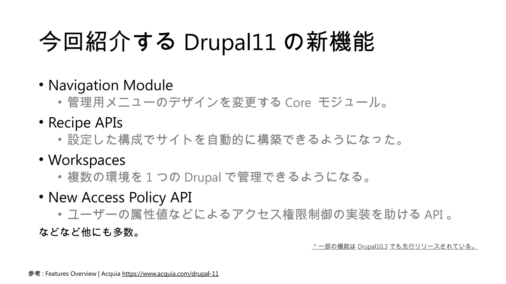 今回紹介する Drupal11 の新機能
• Navigation Module
• 管理用メニューのデザインを変更する Core モジュール。
• Recipe APIs
• 設定した構成でサイトを自動的に構築できるようになった。
• Workspaces
• 複数の環境を 1 つの Drupal で管理できるようになる。
• New Access Policy API
• ユーザーの属性値などによるアクセス権限制御の実装を助ける API 。
などなど他にも多数。
参考 : Features Overview | Acquia https://www.acquia.com/drupal-11
＊一部の機能は Drupal10.3 でも先行リリースされている。
 