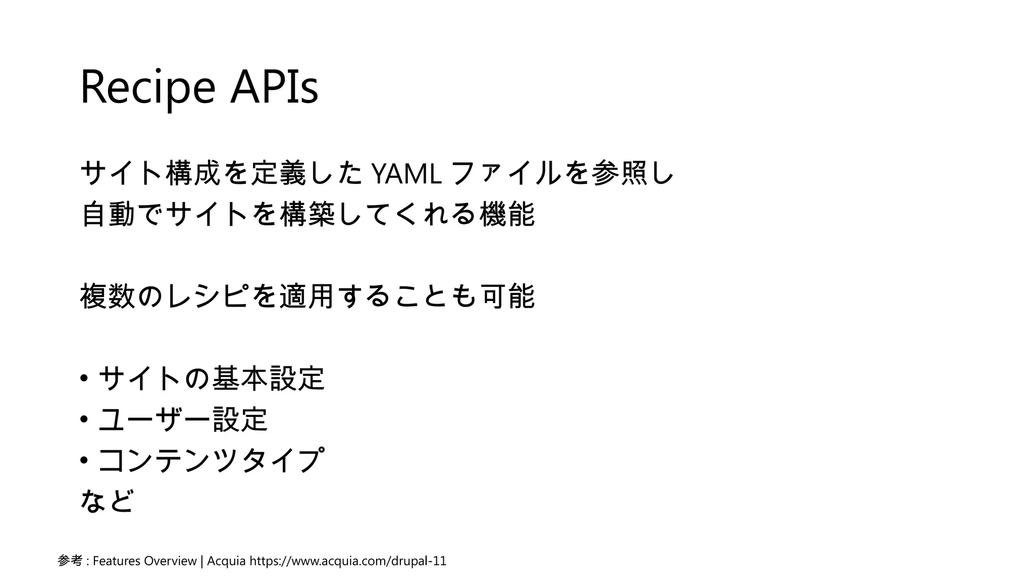 Recipe APIs
サイト構成を定義した YAML ファイルを参照し
自動でサイトを構築してくれる機能
複数のレシピを適用することも可能
• サイトの基本設定
• ユーザー設定
• コンテンツタイプ
など
参考 : Features Overview | Acquia https://www.acquia.com/drupal-11
 