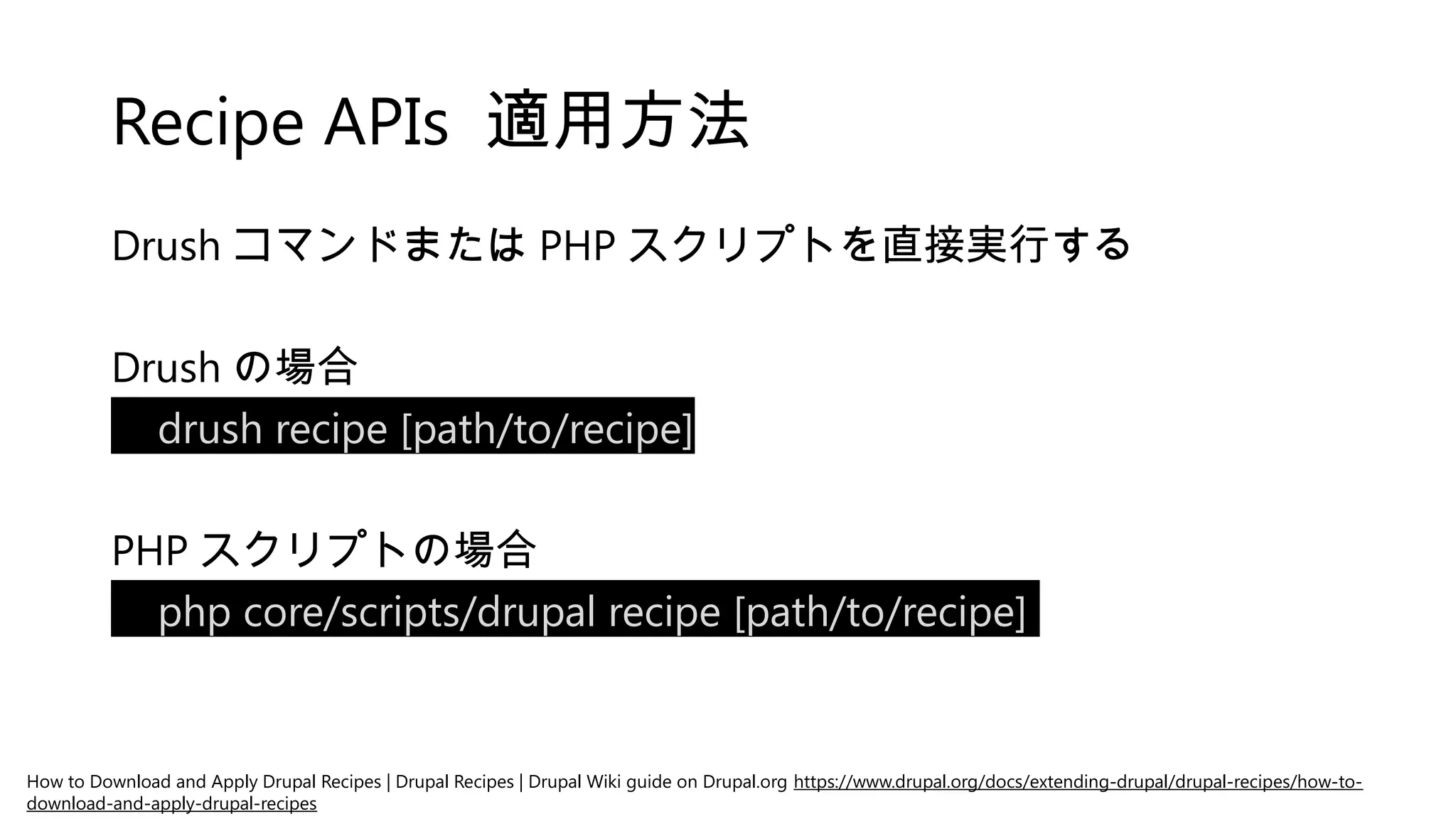 Recipe APIs 適用方法
Drush コマンドまたは PHP スクリプトを直接実行する
Drush の場合
drush recipe [path/to/recipe]
PHP スクリプトの場合
php core/scripts/drupal recipe [path/to/recipe]
How to Download and Apply Drupal Recipes | Drupal Recipes | Drupal Wiki guide on Drupal.org https://www.drupal.org/docs/extending-drupal/drupal-recipes/how-to-
download-and-apply-drupal-recipes
 