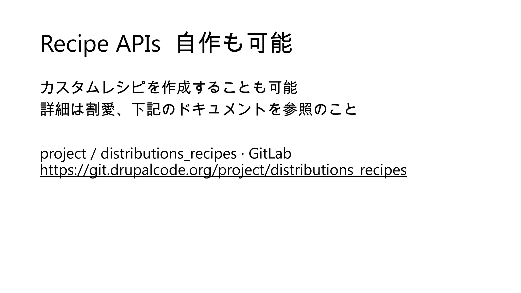 Recipe APIs 自作も可能
カスタムレシピを作成することも可能
詳細は割愛、下記のドキュメントを参照のこと
project / distributions_recipes · GitLab
https://git.drupalcode.org/project/distributions_recipes
 
