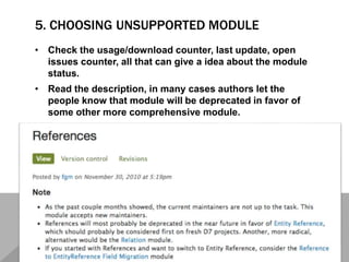 5. CHOOSING UNSUPPORTED MODULE
• Check the usage/download counter, last update, open
issues counter, all that can give a idea about the module
status.
• Read the description, in many cases authors let the
people know that module will be deprecated in favor of
some other more comprehensive module.
 