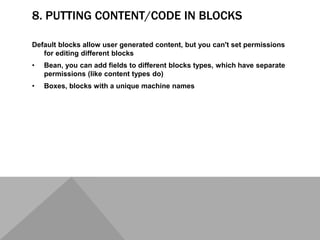 8. PUTTING CONTENT/CODE IN BLOCKS
Default blocks allow user generated content, but you can't set permissions
for editing different blocks
• Bean, you can add fields to different blocks types, which have separate
permissions (like content types do)
• Boxes, blocks with a unique machine names
 