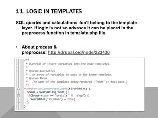 11. LOGIC IN TEMPLATES
SQL queries and calculations don't belong to the template
layer. If logic is not so advance it can be placed in the
preprocess function in template.php file.
• About process &
preprocess: http://drupal.org/node/223430
 