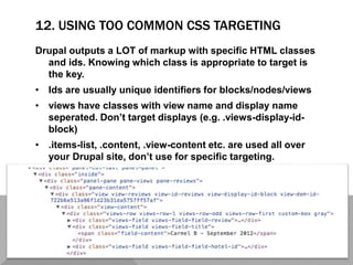 12. USING TOO COMMON CSS TARGETING
Drupal outputs a LOT of markup with specific HTML classes
and ids. Knowing which class is appropriate to target is
the key.
• Ids are usually unique identifiers for blocks/nodes/views
• views have classes with view name and display name
seperated. Don’t target displays (e.g. .views-display-id-
block)
• .items-list, .content, .view-content etc. are used all over
your Drupal site, don’t use for specific targeting.
 