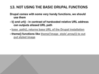 13. NOT USING THE BASIC DRUPAL FUNCTIONS
Drupal comes with some very handy functions, we should
use them
- l() and url() - in contrast of hardcoded relative URL address
can outputs aliased URL path
- base_path(), returns base URL of the Drupal installation
- theme() functions like theme('image_style',array()) to out
put styled image
 