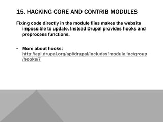 15. HACKING CORE AND CONTRIB MODULES
Fixing code directly in the module files makes the website
impossible to update. Instead Drupal provides hooks and
preprocess functions.
• More about hooks:
http://api.drupal.org/api/drupal/includes!module.inc/group
/hooks/7
 